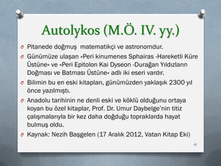 Autolykos (M.Ö. IV. yy.)
O Pitanede doğmuş matematikçi ve astronomdur.
O Günümüze ulaşan «Peri kinumenes Sphairas -Hareketli Küre
Üstüne» ve «Peri Epitolon Kai Dyseon -Durağan Yıldızların
Doğması ve Batması Üstüne» adlı iki eseri vardır.
O Bilimin bu en eski kitapları, günümüzden yaklaşık 2300 yıl
önce yazılmıştı.
O Anadolu tarihinin ne denli eski ve köklü olduğunu ortaya
koyan bu özel kitaplar, Prof. Dr. Umur Daybelge’nin titiz
çalışmalarıyla bir kez daha doğduğu topraklarda hayat
bulmuş oldu.
O Kaynak: Nezih Başgelen (17 Aralık 2012, Vatan Kitap Eki)
16
 