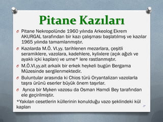 Pitane Kazıları
O Pitane Nekropolünde 1960 yılında Arkeolog Ekrem
AKURGAL tarafından bir kazı çalışması başlatılmış ve kazılar
1965 yılında tamamlanmıştır.
O Kazılarda M.Ö. VI.yy. tarihlenen mezarlara, çeşitli
seramiklere, vazolara, kadehlere, kylixlere (açık ağızlı ve
ayaklı içki kapları) ve urne* lere rastlanmıştır.
O M.Ö.VI.yy.ait arkaik bir erkek heykeli bugün Bergama
Müzesinde sergilenmektedir.
O Buluntular arasında ki Chios türü Oryantalizan vazolarla
taşra ürünü eserler büyük önem taşırlar.
O Ayrıca bir Myken vazosu da Osman Hamdi Bey tarafından
ele geçirilmiştir.
*Yakılan cesetlerin küllerinin konulduğu vazo şeklindeki kül
kapları 17
 