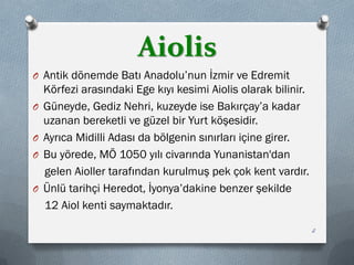 Aiolis
O Antik dönemde Batı Anadolu’nun İzmir ve Edremit
Körfezi arasındaki Ege kıyı kesimi Aiolis olarak bilinir.
O Güneyde, Gediz Nehri, kuzeyde ise Bakırçay’a kadar
uzanan bereketli ve güzel bir Yurt köşesidir.
O Ayrıca Midilli Adası da bölgenin sınırları içine girer.
O Bu yörede, MÖ 1050 yılı civarında Yunanistan'dan
gelen Aioller tarafından kurulmuş pek çok kent vardır.
O Ünlü tarihçi Heredot, İyonya’dakine benzer şekilde
12 Aiol kenti saymaktadır.
2
 