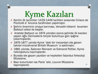 Kyme Kazıları
O Kentin ilk tanımları 1429-1446 tarihleri arasında Ciriaco de
Pizzicolli d`Ancona tarafından yapılmıştır.
O Şehrin öneminin ortaya konması, Venedik kökenli levanten
Baltazzi ailesi ile başlar.
O Aristide Baltazzi ve 1874 yılından sonra şehirde ilk kazıları
yapan oğlu Demostene birçok buluntuyu gün ışığına
çıkarmışlardır.
O 1876-1877 yılında Kyme`deki bir mezardan ele gecen
takılar-mücehverat British Museum`a satılmıştır.
O 1881 yılında, Salonen Reinach ve Edmond Pottier, Kyme
nekropolunu kazmışlardır.
O Burada ele geçen yazıtları ve heykelleri İstanbul Arkeoloji
Müzesine,
O Bazı buluntuları ise Paris`teki, Louvre Müzesine
taşımışlardır. 25
 