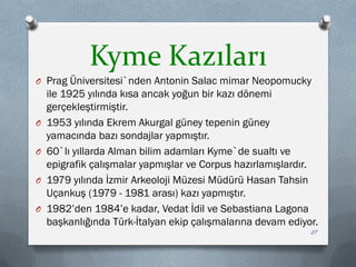 Kyme Kazıları
O Prag Üniversitesi`nden Antonin Salac mimar Neopomucky
ile 1925 yılında kısa ancak yoğun bir kazı dönemi
gerçekleştirmiştir.
O 1953 yılında Ekrem Akurgal güney tepenin güney
yamacında bazı sondajlar yapmıştır.
O 60`lı yıllarda Alman bilim adamları Kyme`de sualtı ve
epigrafik çalışmalar yapmışlar ve Corpus hazırlamışlardır.
O 1979 yılında İzmir Arkeoloji Müzesi Müdürü Hasan Tahsin
Uçankuş (1979 - 1981 arası) kazı yapmıştır.
O 1982’den 1984’e kadar, Vedat İdil ve Sebastiana Lagona
başkanlığında Türk-İtalyan ekip çalışmalarına devam ediyor.
27
 