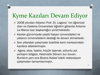Kyme Kazıları Devam Ediyor
O 2008 yılından itibaren Prof. Dr. Lagona`nın öğrencisi
olan ve Calabria Üniversitesi öğretim görevlisi Antonio
La Marca kazı başkanlığını yürütmektedir.
O Kazılar günümüzde çeşitli İtalyan üniversiteleri ve
yabancı üniversitelerin desteği ile devam etmektedir.
O Son yıllardaki çalışmalar özellikle kent merkezindeki
kazılara odaklanmıştır.
O Agora, stoa, tiyatro, küçük tapınak, sütunlu yol,
yerleşim bölgesi, Helenistik Dönem sur duvarı.
Bunların yanı sıra Bizans Kalesi’ndeki restorasyon
çalışmaları tamamlanmıştır.
31
 