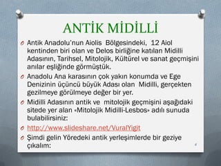 ANTİK MİDİLLİ
O Antik Anadolu’nun Aiolis Bölgesindeki, 12 Aiol
kentinden biri olan ve Delos birliğine katılan Midilli
Adasının, Tarihsel, Mitolojik, Kültürel ve sanat geçmişini
anılar eşliğinde görmüştük.
O Anadolu Ana karasının çok yakın konumda ve Ege
Denizinin üçüncü büyük Adası olan Midilli, gerçekten
gezilmeye görülmeye değer bir yer.
O Midilli Adasının antik ve mitolojik geçmişini aşağıdaki
sitede yer alan «Mitolojik Midilli-Lesbos» adılı sunuda
bulabilirsiniz:
O http://www.slideshare.net/VuralYigit
O Şimdi gelin Yöredeki antik yerleşimlerde bir geziye
çıkalım: 6
 