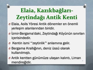Elaia, Kazıkbağları-
Zeytindağı Antik Kenti
O Elaia, Aoils Yöresi Antik dönemler en önemli
yerleşim alanlarından biridir.
O İzmir-Bergama'daki, Zeytindağı Köyünün sınırları
içerisindedir.
O Kentin ismi “'zeytinlik”' anlamına gelir.
O Bergama Krallığının, deniz üssü olarak
kullanılmıştı.
O Antik kentten günümüze ulaşan kalıntı, Liman
mendireğidir. 7
 