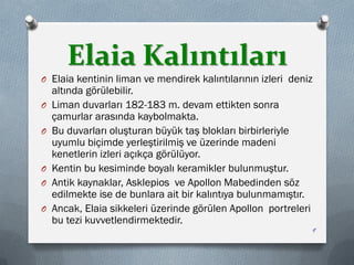 Elaia Kalıntıları
O Elaia kentinin liman ve mendirek kalıntılarının izleri deniz
altında görülebilir.
O Liman duvarları 182-183 m. devam ettikten sonra
çamurlar arasında kaybolmakta.
O Bu duvarları oluşturan büyük taş blokları birbirleriyle
uyumlu biçimde yerleştirilmiş ve üzerinde madeni
kenetlerin izleri açıkça görülüyor.
O Kentin bu kesiminde boyalı keramikler bulunmuştur.
O Antik kaynaklar, Asklepios ve Apollon Mabedinden söz
edilmekte ise de bunlara ait bir kalıntıya bulunmamıştır.
O Ancak, Elaia sikkeleri üzerinde görülen Apollon portreleri
bu tezi kuvvetlendirmektedir.
9
 