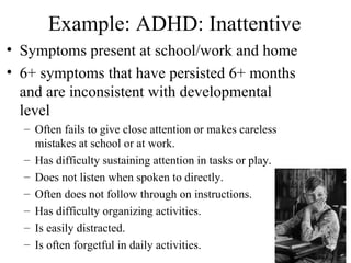 Example: ADHD: Inattentive
• Symptoms present at school/work and home
• 6+ symptoms that have persisted 6+ months
  and are inconsistent with developmental
  level
  – Often fails to give close attention or makes careless
    mistakes at school or at work.
  – Has difficulty sustaining attention in tasks or play.
  – Does not listen when spoken to directly.
  – Often does not follow through on instructions.
  – Has difficulty organizing activities.
  – Is easily distracted.
  – Is often forgetful in daily activities.                 10
 
