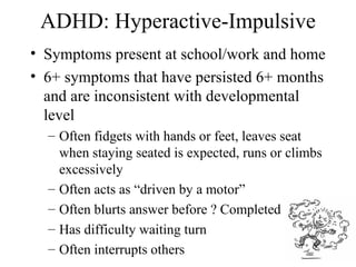 ADHD: Hyperactive-Impulsive
• Symptoms present at school/work and home
• 6+ symptoms that have persisted 6+ months
  and are inconsistent with developmental
  level
  – Often fidgets with hands or feet, leaves seat
    when staying seated is expected, runs or climbs
    excessively
  – Often acts as “driven by a motor”
  – Often blurts answer before ? Completed
  – Has difficulty waiting turn
  – Often interrupts others                       11
 