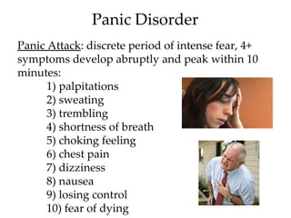 Panic Disorder
Panic Attack: discrete period of intense fear, 4+
symptoms develop abruptly and peak within 10
minutes:
      1) palpitations
      2) sweating
      3) trembling
      4) shortness of breath
      5) choking feeling
      6) chest pain
      7) dizziness
      8) nausea
      9) losing control
      10) fear of dying
 