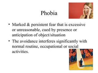Phobia
• Marked & persistent fear that is excessive
  or unreasonable, cued by presence or
  anticipation of object/situation
• The avoidance interferes significantly with
  normal routine, occupational or social
  activities.


                                                20
 