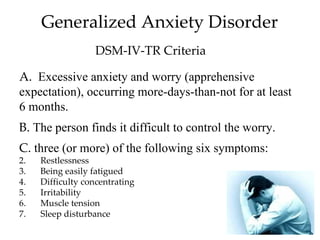 Generalized Anxiety Disorder
                   DSM-IV-TR Criteria

A. Excessive anxiety and worry (apprehensive
expectation), occurring more-days-than-not for at least
6 months.
B. The person finds it difficult to control the worry.
C. three (or more) of the following six symptoms:
2.   Restlessness
3.   Being easily fatigued
4.   Difficulty concentrating
5.   Irritability
6.   Muscle tension
7.   Sleep disturbance
 