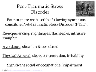 Post-Traumatic Stress
                       Disorder
    Four or more weeks of the following symptoms
   constitute Post-Traumatic Stress Disorder (PTSD):

Re-experiencing: nightmares, flashbacks, intrusive
thoughts

Avoidance: situation & associated

Physical Arousal: sleep, concentration, irritability

     Significant social or occupational impairment
     :
3 min http://www.youtube.com/watch?v=7aFs6695VyQ
 