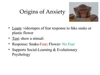 Origins of Anxiety

• Learn: videotapes of fear response to fake snake or
  plastic flower
• Test: show a stimuli
• Response: Snake-Fear; Flower- No Fear
• Supports Social-Learning & Evolutionary
  Psychology
 