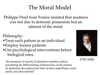 The Moral Model
Philippe Pinel from France insisted that madness
   was not due to demonic possession but an
              ailment of the mind.

Philosophy:
•Treat each patient as an individual
•Employ former patients
•Use psychological interventions before
  biological ones.
                                                                      1745-1826
 “the treatment of insanity (l’aliénation mentale) without
 considering the differentiating characteristics of the patients
 [la distinction des espèces] has been at times superfluous, rarely
 useful, and often harmful”
 