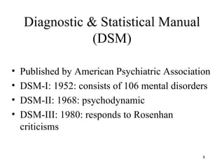 Diagnostic & Statistical Manual
                (DSM)

•   Published by American Psychiatric Association
•   DSM-I: 1952: consists of 106 mental disorders
•   DSM-II: 1968: psychodynamic
•   DSM-III: 1980: responds to Rosenhan
    criticisms

                                               8
 