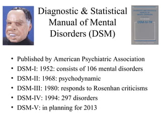 Diagnostic & Statistical
             Manual of Mental
              Disorders (DSM)

•   Published by American Psychiatric Association
•   DSM-I: 1952: consists of 106 mental disorders
•   DSM-II: 1968: psychodynamic
•   DSM-III: 1980: responds to Rosenhan criticisms
•   DSM-IV: 1994: 297 disorders
•   DSM-V: in planning for 2013
 