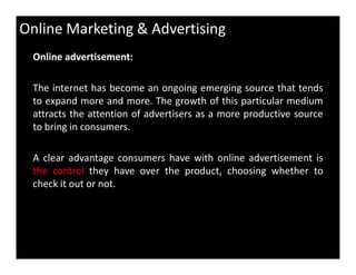 Online Marketing & Advertising
Online advertisement:
The internet has become an ongoing emerging source that tends
to expand more and more. The growth of this particular medium
attracts the attention of advertisers as a more productive source
to bring in consumers.
A clear advantage consumers have with online advertisement is
the control they have over the product, choosing whether to
check it out or not.
 