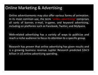Online Marketing & Advertising
Online advertisements may also offer various forms of animation.
In its most common use, the term "online advertising" comprises
all sorts of banner, e-mail, in-game, and keyword advertising,
including on platforms such as Facebook, Twitter, and MySpace.
Web-related advertising has a variety of ways to publicize and
reach a niche audience to focus its attention to a specific group.reach a niche audience to focus its attention to a specific group.
Research has proven that online advertising has given results and
is a growing business revenue. Jupiter Research predicted $34.5
billion in US online advertising spending.
 
