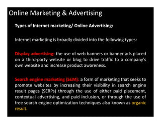 Online Marketing & Advertising
Types of Internet marketing/ Online Advertising:
Internet marketing is broadly divided into the following types:
Display advertising: the use of web banners or banner ads placed
on a third-party website or blog to drive traffic to a company's
own website and increase product awareness.
Search engine marketing (SEM): a form of marketing that seeks to
promote websites by increasing their visibility in search engine
result pages (SERPs) through the use of either paid placement,
contextual advertising, and paid inclusion, or through the use of
free search engine optimization techniques also known as organic
result.
 