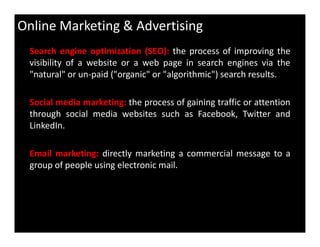 Online Marketing & Advertising
Search engine optimization (SEO): the process of improving the
visibility of a website or a web page in search engines via the
"natural" or un-paid ("organic" or "algorithmic") search results.
Social media marketing: the process of gaining traffic or attention
through social media websites such as Facebook, Twitter and
LinkedIn.LinkedIn.
Email marketing: directly marketing a commercial message to a
group of people using electronic mail.
 