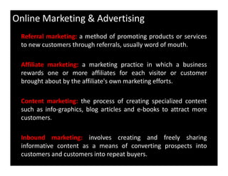 Online Marketing & Advertising
Referral marketing: a method of promoting products or services
to new customers through referrals, usually word of mouth.
Affiliate marketing: a marketing practice in which a business
rewards one or more affiliates for each visitor or customer
brought about by the affiliate's own marketing efforts.
Content marketing: the process of creating specialized content
such as info-graphics, blog articles and e-books to attract more
customers.
Inbound marketing: involves creating and freely sharing
informative content as a means of converting prospects into
customers and customers into repeat buyers.
 