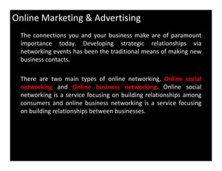 Online Marketing & Advertising
The connections you and your business make are of paramount
importance today. Developing strategic relationships via
networking events has been the traditional means of making new
business contacts.
There are two main types of online networking, Online social
networking and Online business networking. Online socialnetworking and Online business networking. Online social
networking is a service focusing on building relationships among
consumers and online business networking is a service focusing
on building relationships between businesses.
 