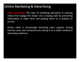 Online Marketing & Advertising
Video marketing: This type of marketing specializes in creating
videos that engage the viewer into a buying state by presenting
information in video form and guiding them to a product or
service.
Online video is increasingly becoming more popular among
internet users and companies are seeing it as a viable method ofinternet users and companies are seeing it as a viable method of
attracting customers.
 