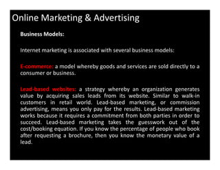 Online Marketing & Advertising
Business Models:
Internet marketing is associated with several business models:
E-commerce: a model whereby goods and services are sold directly to a
consumer or business.
Lead-based websites: a strategy whereby an organization generates
value by acquiring sales leads from its website. Similar to walk-in
customers in retail world. Lead-based marketing, or commission
advertising, means you only pay for the results. Lead-based marketing
works because it requires a commitment from both parties in order to
succeed. Lead-based marketing takes the guesswork out of the
cost/booking equation. If you know the percentage of people who book
after requesting a brochure, then you know the monetary value of a
lead.
 