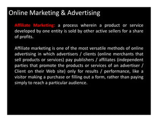 Online Marketing & Advertising
Affiliate Marketing: a process wherein a product or service
developed by one entity is sold by other active sellers for a share
of profits.
Affiliate marketing is one of the most versatile methods of online
advertising in which advertisers / clients (online merchants that
sell products or services) pay publishers / affiliates (independentsell products or services) pay publishers / affiliates (independent
parties that promote the products or services of an advertiser /
Client on their Web site) only for results / performance, like a
visitor making a purchase or filling out a form, rather than paying
simply to reach a particular audience.
 