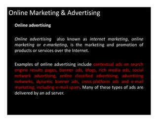 Online Marketing & Advertising
Online advertising
Online advertising also known as internet marketing, online
marketing or e-marketing, is the marketing and promotion of
products or services over the Internet.
Examples of online advertising include contextual ads on search
engine results pages, banner ads, blogs, rich media ads, social
network advertising, online classified advertising, advertising
networks, dynamic banner ads, cross-platform ads and e-mail
marketing, including e-mail spam. Many of these types of ads are
delivered by an ad server.
 