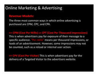 Online Marketing & Advertising
Revenue Models:
The three most common ways in which online advertising is
purchased are CPM, CPC, and CPA.
>> CPM (Cost Per Mille) or CPT (Cost Per Thousand Impressions)
This is when advertisers pay for exposure of their message to a
specific audience. "Per mille" means per thousand impressions, or
loads of an advertisement. However, some impressions may not
be counted, such as a reload or internal user action.
>> CPV (Cost Per Visitor) This is when advertisers pay for the
delivery of a Targeted Visitor to the advertisers website.
 