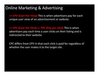Online Marketing & Advertising
>> CPV (Cost Per View) This is when advertisers pay for each
unique user view of an advertisement or website.
>> CPC (Cost Per Click) or PPC (Pay per click) This is when
advertisers pay each time a user clicks on their listing and is
redirected to their website.
CPC differs from CPV in that each click is paid for regardless of
whether the user makes it to the target site.
 