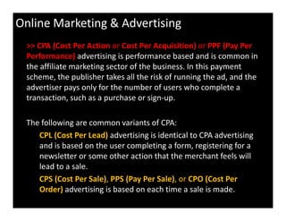 Online Marketing & Advertising
>> CPA (Cost Per Action or Cost Per Acquisition) or PPF (Pay Per
Performance) advertising is performance based and is common in
the affiliate marketing sector of the business. In this payment
scheme, the publisher takes all the risk of running the ad, and the
advertiser pays only for the number of users who complete a
transaction, such as a purchase or sign-up.
The following are common variants of CPA:
CPL (Cost Per Lead) advertising is identical to CPA advertising
and is based on the user completing a form, registering for a
newsletter or some other action that the merchant feels will
lead to a sale.
CPS (Cost Per Sale), PPS (Pay Per Sale), or CPO (Cost Per
Order) advertising is based on each time a sale is made.
 