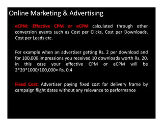 Online Marketing & Advertising
eCPM: Effective CPM or eCPM calculated through other
conversion events such as Cost per Clicks, Cost per Downloads,
Cost per Leads etc.
For example when an advertiser getting Rs. 2 per download and
for 100,000 impressions you received 10 downloads worth Rs. 20,
in this case your effective CPM or eCPM will bein this case your effective CPM or eCPM will be
2*20*1000/100,000= Rs. 0.4
Fixed Cost: Advertiser paying fixed cost for delivery frame by
campaign flight dates without any relevance to performance
 