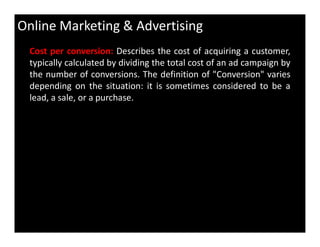 Online Marketing & Advertising
Cost per conversion: Describes the cost of acquiring a customer,
typically calculated by dividing the total cost of an ad campaign by
the number of conversions. The definition of "Conversion" varies
depending on the situation: it is sometimes considered to be a
lead, a sale, or a purchase.
 