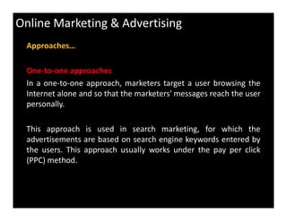 Online Marketing & Advertising
Approaches…
One-to-one approaches
In a one-to-one approach, marketers target a user browsing the
Internet alone and so that the marketers' messages reach the user
personally.
This approach is used in search marketing, for which the
advertisements are based on search engine keywords entered by
the users. This approach usually works under the pay per click
(PPC) method.
 