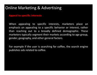 Online Marketing & Advertising
Appeal to specific interests
When appealing to specific interests, marketers place an
emphasis on appealing to a specific behavior or interest, rather
than reaching out to a broadly defined demographic. These
marketers typically segment their markets according to age group,
gender, geography, and other general factors.gender, geography, and other general factors.
For example if the user is searching for coffee, the search engine
publishes ads related to coffee.
 