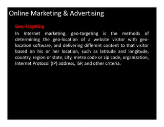 Online Marketing & Advertising
Geo-Targeting
In Internet marketing, geo-targeting is the methods of
determining the geo-location of a website visitor with geo-
location software, and delivering different content to that visitor
based on his or her location, such as latitude and longitude,
country, region or state, city, metro code or zip code, organization,
Internet Protocol (IP) address, ISP, and other criteria.Internet Protocol (IP) address, ISP, and other criteria.
 