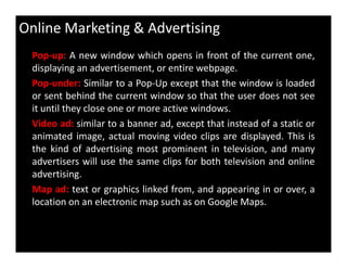 Online Marketing & Advertising
Pop-up: A new window which opens in front of the current one,
displaying an advertisement, or entire webpage.
Pop-under: Similar to a Pop-Up except that the window is loaded
or sent behind the current window so that the user does not see
it until they close one or more active windows.
Video ad: similar to a banner ad, except that instead of a static or
animated image, actual moving video clips are displayed. This isanimated image, actual moving video clips are displayed. This is
the kind of advertising most prominent in television, and many
advertisers will use the same clips for both television and online
advertising.
Map ad: text or graphics linked from, and appearing in or over, a
location on an electronic map such as on Google Maps.
 