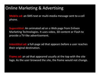 Online Marketing & Advertising
Mobile ad: an SMS text or multi-media message sent to a cell
phone.
Superstitial: An animated ad on a Web page from Enliven
Marketing Technologies. It uses video, 3D content or Flash to
provide a TV-like advertisement.
Interstitial ad: a full-page ad that appears before a user reaches
their original destination.
Frame ad: an ad that appeared usually at the top with the site
logo. As the user browsed the site, the frame would not change.
 