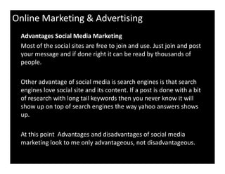 Online Marketing & Advertising
Advantages Social Media Marketing
Most of the social sites are free to join and use. Just join and post
your message and if done right it can be read by thousands of
people.
Other advantage of social media is search engines is that search
engines love social site and its content. If a post is done with a bitengines love social site and its content. If a post is done with a bit
of research with long tail keywords then you never know it will
show up on top of search engines the way yahoo answers shows
up.
At this point Advantages and disadvantages of social media
marketing look to me only advantageous, not disadvantageous.
 
