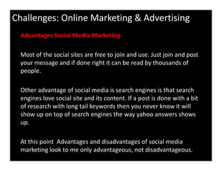 Challenges: Online Marketing & Advertising
Advantages Social Media Marketing
Most of the social sites are free to join and use. Just join and post
your message and if done right it can be read by thousands of
people.
Other advantage of social media is search engines is that search
engines love social site and its content. If a post is done with a bit
of research with long tail keywords then you never know it will
show up on top of search engines the way yahoo answers shows
up.
At this point Advantages and disadvantages of social media
marketing look to me only advantageous, not disadvantageous.
 