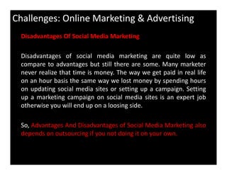 Challenges: Online Marketing & Advertising
Disadvantages Of Social Media Marketing
Disadvantages of social media marketing are quite low as
compare to advantages but still there are some. Many marketer
never realize that time is money. The way we get paid in real life
on an hour basis the same way we lost money by spending hours
on updating social media sites or setting up a campaign. Settingon updating social media sites or setting up a campaign. Setting
up a marketing campaign on social media sites is an expert job
otherwise you will end up on a loosing side.
So, Advantages And Disadvantages of Social Media Marketing also
depends on outsourcing if you not doing it on your own.
 