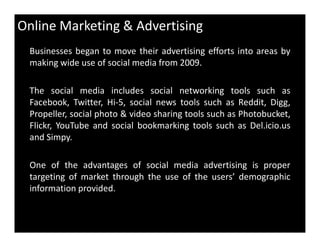 Online Marketing & Advertising
Businesses began to move their advertising efforts into areas by
making wide use of social media from 2009.
The social media includes social networking tools such as
Facebook, Twitter, Hi-5, social news tools such as Reddit, Digg,
Propeller, social photo & video sharing tools such as Photobucket,
Flickr, YouTube and social bookmarking tools such as Del.icio.usFlickr, YouTube and social bookmarking tools such as Del.icio.us
and Simpy.
One of the advantages of social media advertising is proper
targeting of market through the use of the users’ demographic
information provided.
 