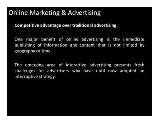 Online Marketing & Advertising
Competitive advantage over traditional advertising:
One major benefit of online advertising is the immediate
publishing of information and content that is not limited by
geography or time.
The emerging area of interactive advertising presents fresh
challenges for advertisers who have until now adopted an
interruptive strategy.
 