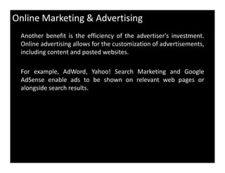 Online Marketing & Advertising
Another benefit is the efficiency of the advertiser's investment.
Online advertising allows for the customization of advertisements,
including content and posted websites.
For example, AdWord, Yahoo! Search Marketing and Google
AdSense enable ads to be shown on relevant web pages or
alongside search results.alongside search results.
 