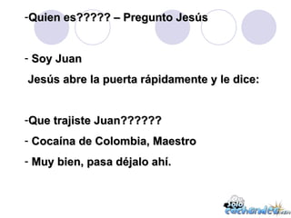 Quien es????? – Pregunto Jesús Soy Juan Jesús abre la puerta rápidamente y le dice: Que trajiste Juan?????? Cocaína de Colombia, Maestro Muy bien, pasa déjalo ahí. 