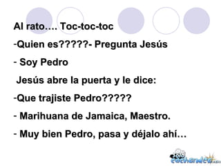 Al rato…. Toc-toc-toc Quien es?????- Pregunta Jesús Soy Pedro Jesús abre la puerta y le dice: Que trajiste Pedro????? Marihuana de Jamaica, Maestro. Muy bien Pedro, pasa y déjalo ahí… 