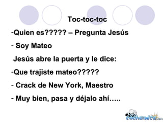 Toc-toc-toc Quien es????? – Pregunta Jesús Soy Mateo Jesús abre la puerta y le dice: Que trajiste mateo????? Crack de New York, Maestro Muy bien, pasa y déjalo ahí….. 