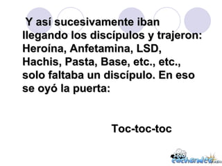 Y así sucesivamente iban llegando los discípulos y trajeron: Heroína, Anfetamina, LSD, Hachis, Pasta, Base, etc., etc., solo faltaba un discípulo. En eso se oyó la puerta: Toc-toc-toc 
