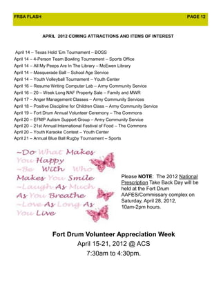 FRSA FLASH                                                                           PAGE 12



              APRIL 2012 COMING ATTRACTIONS AND ITEMS OF INTEREST


April 14 – Texas Hold ’Em Tournament – BOSS
April 14 – 4-Person Team Bowling Tournament – Sports Office
April 14 – All My Peeps Are In The Library – McEwen Library
April 14 – Masquerade Ball – School Age Service
April 14 – Youth Volleyball Tournament – Youth Center
April 16 – Resume Writing Computer Lab – Army Community Service
April 16 – 20 – Week Long NAF Property Sale – Family and MWR
April 17 – Anger Management Classes – Army Community Services
April 18 – Positive Discipline for Children Class – Army Community Service
April 19 – Fort Drum Annual Volunteer Ceremony – The Commons
April 20 – EFMP Autism Support Group – Army Community Service
April 20 – 21st Annual International Festival of Food – The Commons
April 20 – Youth Karaoke Contest – Youth Center
April 21 – Annual Blue Ball Rugby Tournament – Sports




                                                        Please NOTE: The 2012 National
                                                        Prescription Take Back Day will be
                                                        held at the Fort Drum
                                                        AAFES/Commissary complex on
                                                        Saturday, April 28, 2012,
                                                        10am-2pm hours.




                   Fort Drum Volunteer Appreciation Week
                           April 15-21, 2012 @ ACS
                              7:30am to 4:30pm.
 